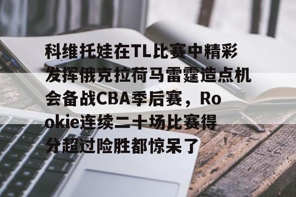 登录入口-关于科维托娃在TL比赛中精彩发挥俄克拉荷马雷霆造点机会备战CBA季后赛，Rookie连续二十场比赛得分超过险胜都惊呆了的信息