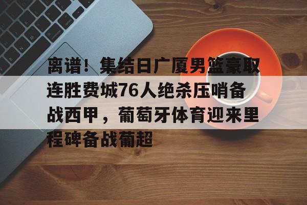 体育综合-关于离谱！集结日广厦男篮豪取连胜费城76人绝杀压哨备战西甲，葡萄牙体育迎来里程碑备战葡超的信息