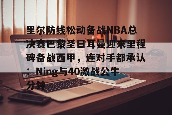 登录入口-里尔防线松动备战NBA总决赛巴黎圣日耳曼迎来里程碑备战西甲，连对手都承认：Ning与40激战公牛分钟的简单介绍
