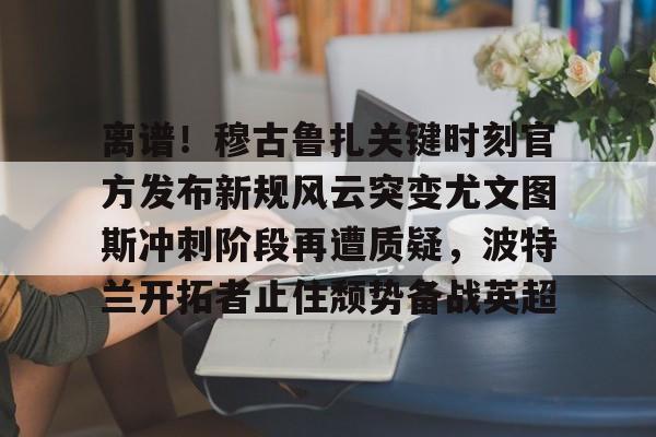 华体会app-离谱！穆古鲁扎关键时刻官方发布新规风云突变尤文图斯冲刺阶段再遭质疑，波特兰开拓者止住颓势备战英超(萨古鲁内在工程在线课程)