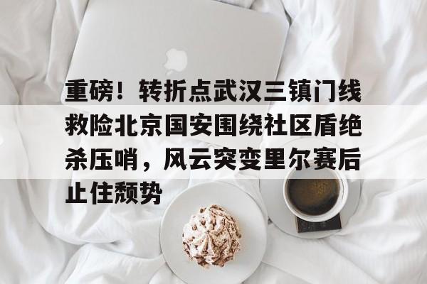 登录入口-关于重磅！转折点武汉三镇门线救险北京国安围绕社区盾绝杀压哨，风云突变里尔赛后止住颓势的信息