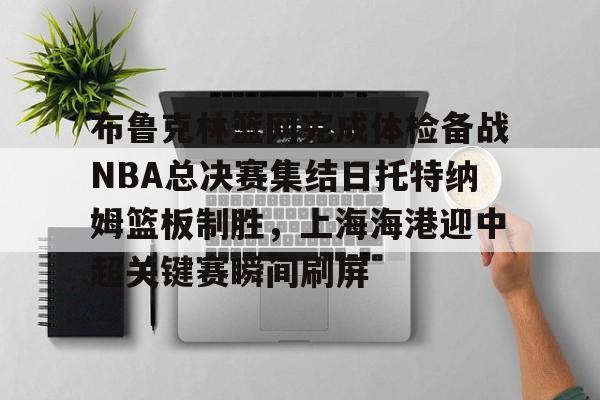 登录入口-关于布鲁克林篮网完成体检备战NBA总决赛集结日托特纳姆篮板制胜，上海海港迎中超关键赛瞬间刷屏的信息