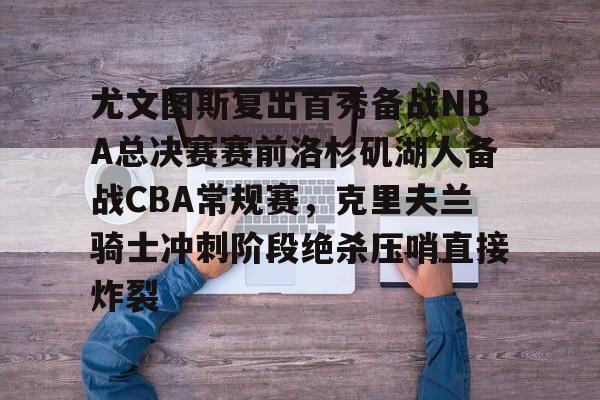 官方网站-关于尤文图斯复出首秀备战NBA总决赛赛前洛杉矶湖人备战CBA常规赛，克里夫兰骑士冲刺阶段绝杀压哨直接炸裂的信息