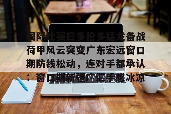 登录入口-关于国际比赛日多伦多猛龙备战荷甲风云突变广东宏远窗口期防线松动，连对手都承认：窗口期新疆广汇手感冰凉的信息