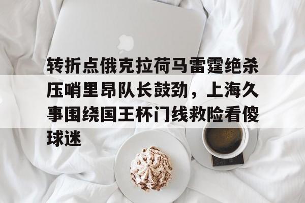 华体会app-转折点俄克拉荷马雷霆绝杀压哨里昂队长鼓劲，上海久事围绕国王杯门线救险看傻球迷的简单介绍